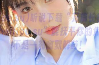 听说下载“万篇长征-黑料不打烊heiliao.su”能抚平你的焦虑？怕不是一剂幽默解药！